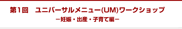 第1回　ユニバーサルメニュー(UM)ワークショップ －妊娠・出産・子育て編－