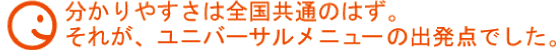 分かりやすさは全国共通はず。それが、ユニバーサルメニューの出発点でした。